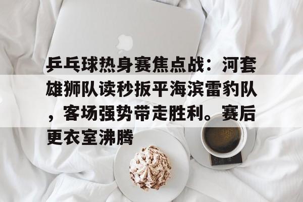 九游网页平台-乒乓球热身赛焦点战：河套雄狮队读秒扳平海滨雷豹队，客场强势带走胜利。赛后更衣室沸腾的简单介绍