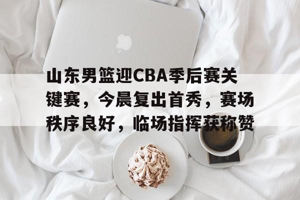 九游网页客户端-关于山东男篮迎CBA季后赛关键赛，今晨复出首秀，赛场秩序良好，临场指挥获称赞的信息